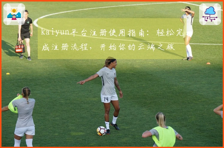 kaiyun平台注册使用指南：轻松完成注册流程，开始你的云端之旅